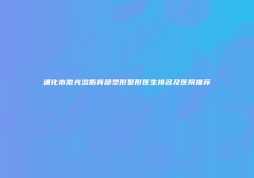 通化市激光溶脂背部塑形整形医生排名及医院推荐