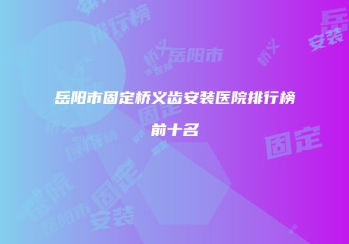 岳阳市固定桥义齿安装医院排行榜前十名