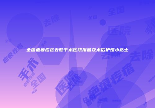 全国疤痕疙瘩去除手术医院排名及术后护理小贴士