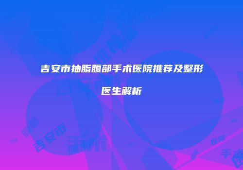 吉安市抽脂腹部手术医院推荐及整形医生解析