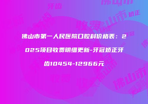 佛山市第一人民医院口腔科价格表：2025项目收费明细更新-牙冠矫正牙齿10454-12966元