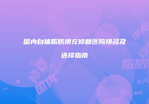 国内自体脂肪填充修复医院排名及选择指南