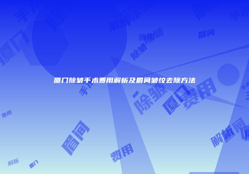 厦门除皱手术费用解析及眉间皱纹去除方法