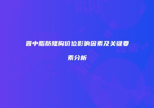 晋中脂肪隆胸价位影响因素及关键要素分析