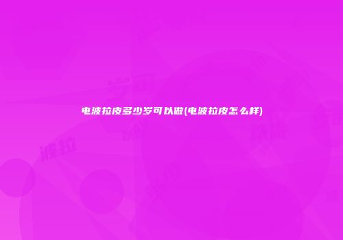电波拉皮多少岁可以做(电波拉皮怎么样)