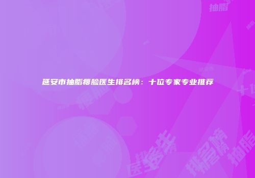延安市抽脂瘦脸医生排名榜：十位专家专业推荐