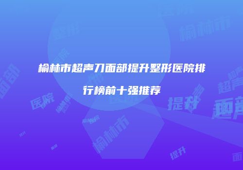 榆林市超声刀面部提升整形医院排行榜前十强推荐