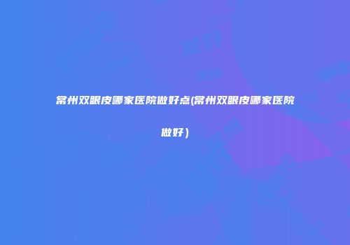 常州双眼皮哪家医院做好点(常州双眼皮哪家医院做好）