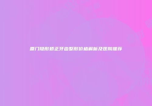 厦门隐形矫正牙齿整形价格解析及医院推荐