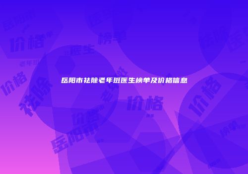 岳阳市祛除老年斑医生榜单及价格信息