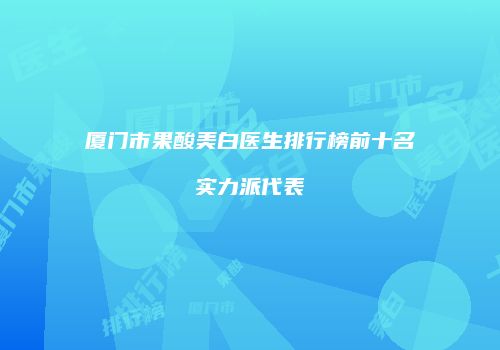 厦门市果酸美白医生排行榜前十名实力派代表
