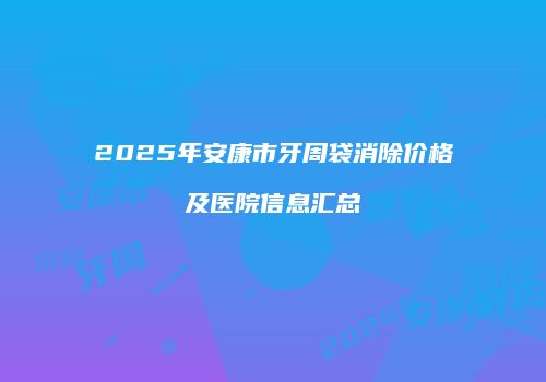 2025年安康市牙周袋消除价格及医院信息汇总