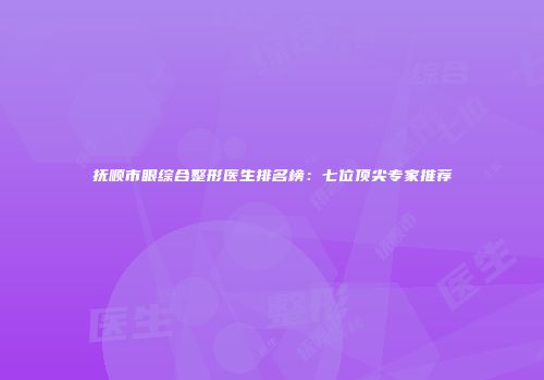 抚顺市眼综合整形医生排名榜：七位顶尖专家推荐