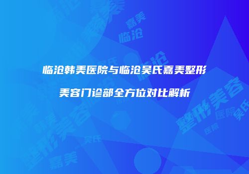 临沧韩美医院与临沧吴氏嘉美整形美容门诊部全方位对比解析