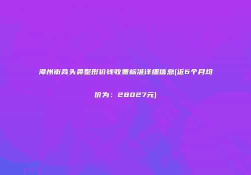 漳州市蒜头鼻整形价钱收费标准详细信息(近6个月均价为：28027元)