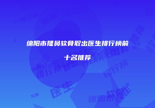 绵阳市隆鼻软骨取出医生排行榜前十名推荐