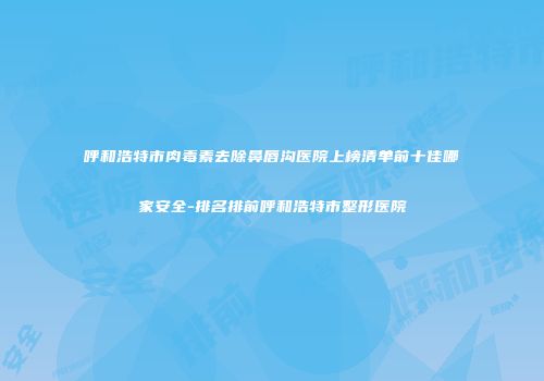 呼和浩特市肉毒素去除鼻唇沟医院上榜清单前十佳哪家安全-排名排前呼和浩特市整形医院