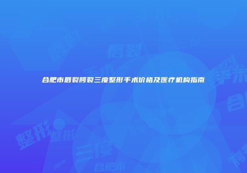 合肥市唇裂腭裂三度整形手术价格及医疗机构指南