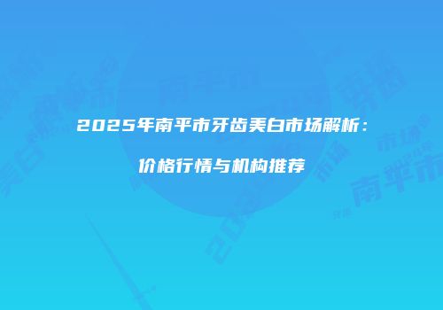 2025年南平市牙齿美白市场解析：价格行情与机构推荐