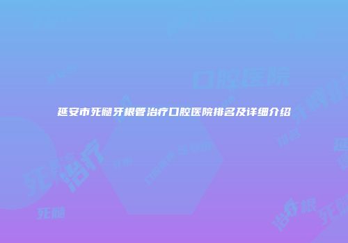 延安市死髓牙根管治疗口腔医院排名及详细介绍