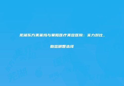 芜湖东方美莱坞与昊阳医疗美容医院：实力对比，助您明智选择