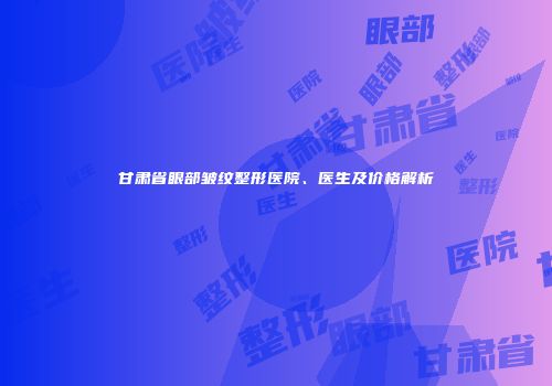 甘肃省眼部皱纹整形医院、医生及价格解析