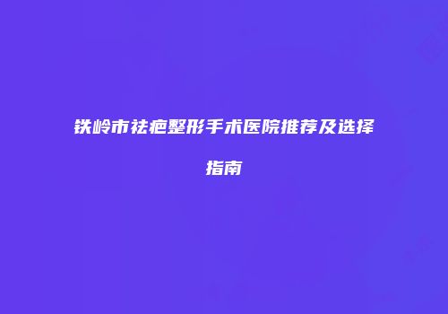 铁岭市祛疤整形手术医院推荐及选择指南