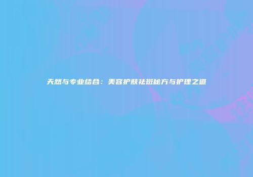 天然与专业结合：美容护肤祛斑秘方与护理之道