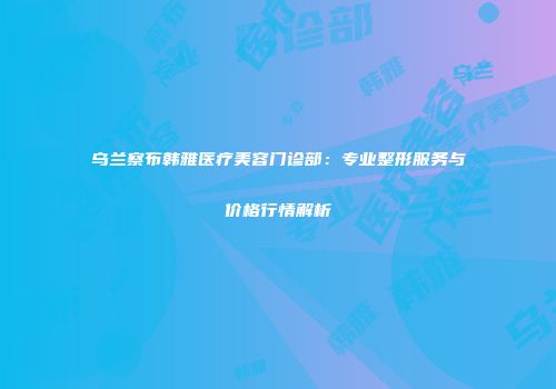 乌兰察布韩雅医疗美容门诊部：专业整形服务与价格行情解析