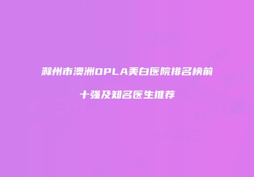 滁州市澳洲OPLA美白医院排名榜前十强及知名医生推荐