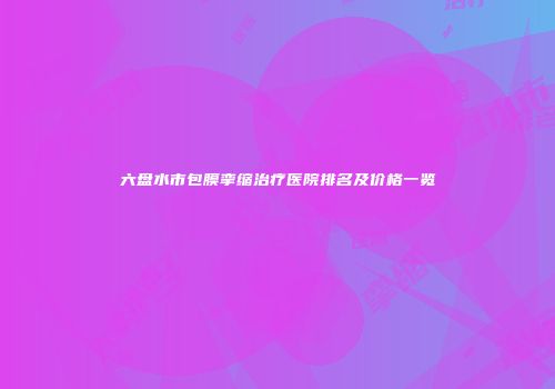 六盘水市包膜挛缩治疗医院排名及价格一览