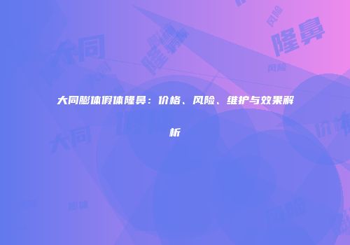 大同膨体假体隆鼻：价格、风险、维护与效果解析
