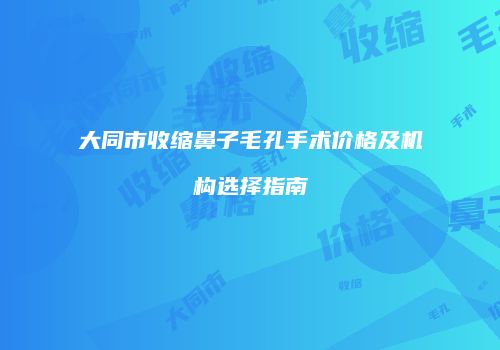 大同市收缩鼻子毛孔手术价格及机构选择指南