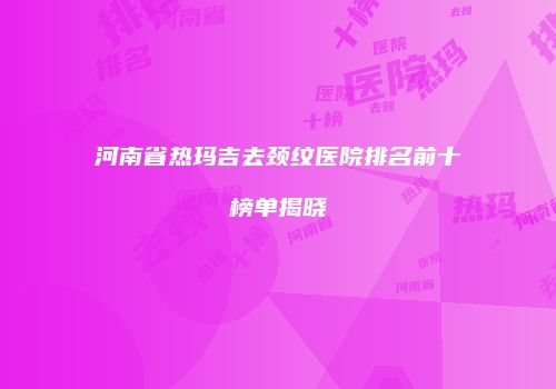 河南省热玛吉去颈纹医院排名前十榜单揭晓