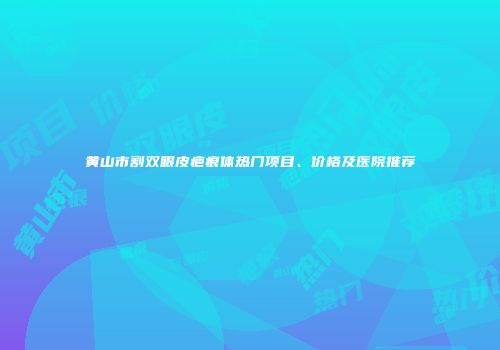 黄山市割双眼皮疤痕体热门项目、价格及医院推荐