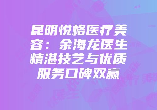 昆明悦格医疗美容：余海龙医生精湛技艺与优质服务口碑双赢