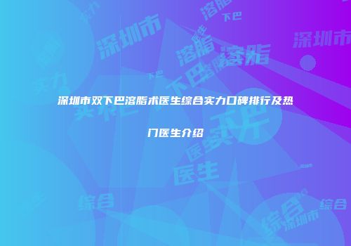 深圳市双下巴溶脂术医生综合实力口碑排行及热门医生介绍