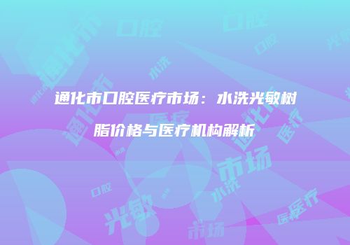 通化市口腔医疗市场：水洗光敏树脂价格与医疗机构解析