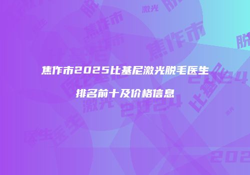 焦作市2025比基尼激光脱毛医生排名前十及价格信息