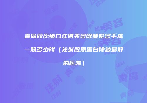 青岛胶原蛋白注射美容除皱整容手术一般多少钱（注射胶原蛋白除皱最好的医院）