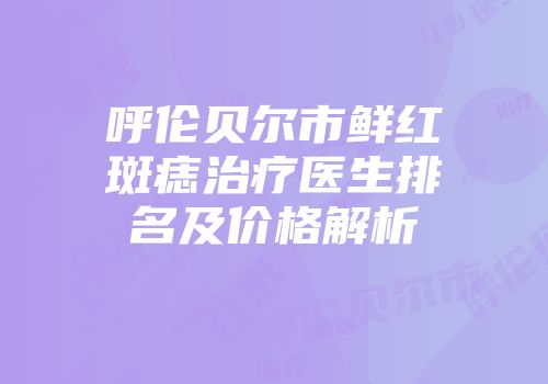 呼伦贝尔市鲜红斑痣治疗医生排名及价格解析