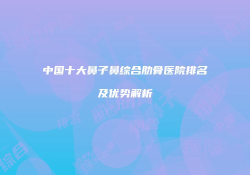 中国十大鼻子鼻综合肋骨医院排名及优势解析