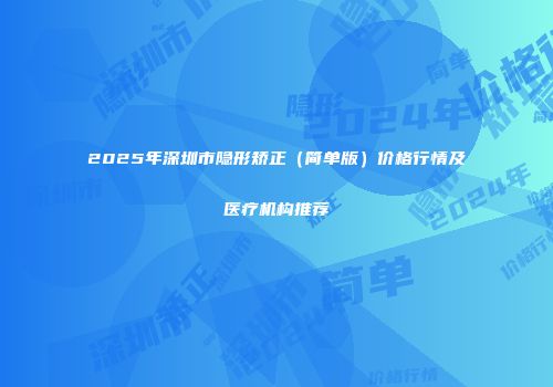 2025年深圳市隐形矫正（简单版）价格行情及医疗机构推荐