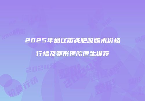 2025年通辽市减肥吸脂术价格行情及整形医院医生推荐