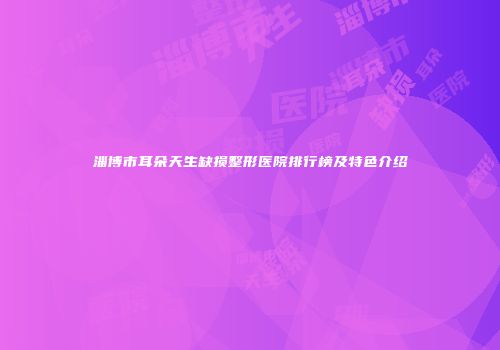 淄博市耳朵天生缺损整形医院排行榜及特色介绍