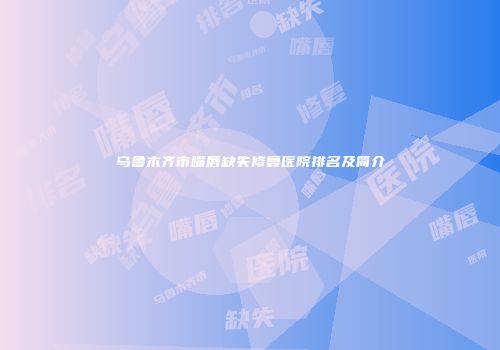 乌鲁木齐市嘴唇缺失修复医院排名及简介