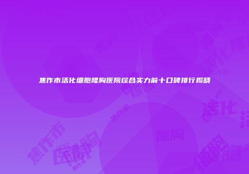焦作市活化细胞隆胸医院综合实力前十口碑排行揭晓
