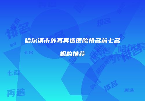 哈尔滨市外耳再造医院排名前七名机构推荐