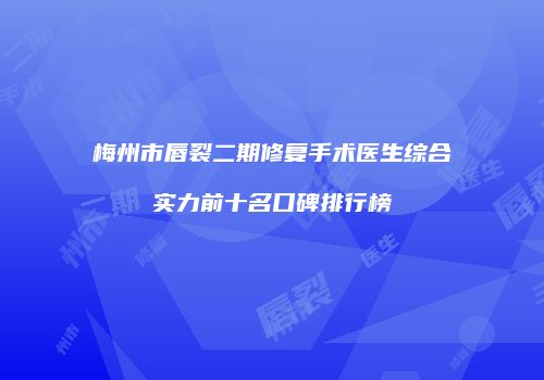 梅州市唇裂二期修复手术医生综合实力前十名口碑排行榜