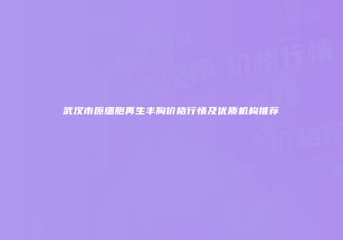 武汉市原细胞再生丰胸价格行情及优质机构推荐